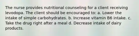 The nurse provides nutritional counseling for a client receiving levodopa. The client should be encouraged to: a. Lower the intake of simple carbohydrates. b. Increase vitamin B6 intake. c. Take the drug right after a meal d. Decrease intake of dairy products.