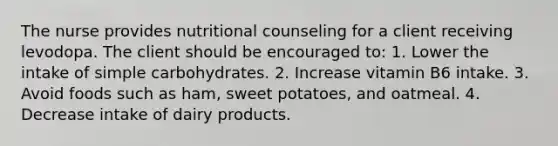 The nurse provides nutritional counseling for a client receiving levodopa. The client should be encouraged to: 1. Lower the intake of simple carbohydrates. 2. Increase vitamin B6 intake. 3. Avoid foods such as ham, sweet potatoes, and oatmeal. 4. Decrease intake of dairy products.