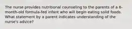 The nurse provides nutritional counseling to the parents of a 6-month-old formula-fed infant who will begin eating solid foods. What statement by a parent indicates understanding of the nurse's advice?