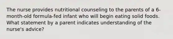 The nurse provides nutritional counseling to the parents of a 6-month-old formula-fed infant who will begin eating solid foods. What statement by a parent indicates understanding of the nurse's advice?