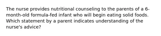 The nurse provides nutritional counseling to the parents of a 6-month-old formula-fed infant who will begin eating solid foods. Which statement by a parent indicates understanding of the nurse's advice?