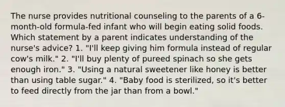 The nurse provides nutritional counseling to the parents of a 6-month-old formula-fed infant who will begin eating solid foods. Which statement by a parent indicates understanding of the nurse's advice? 1. "I'll keep giving him formula instead of regular cow's milk." 2. "I'll buy plenty of pureed spinach so she gets enough iron." 3. "Using a natural sweetener like honey is better than using table sugar." 4. "Baby food is sterilized, so it's better to feed directly from the jar than from a bowl."