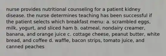 nurse provides nutritional counseling for a patient kidney disease. the nurse determines teaching has been successful if the patient selects which breakfast menu: a. scrambled eggs, milk, yogurt, and sliced ham b. oatmeal, nondairy creamer, banana, and orange juice c. cottage cheese, peanut butter, white bread, and coffee d. waffle, bacon strips, tomato juice, and canned peaches