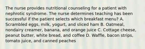 The nurse provides nutritional counseling for a patient with nephrotic syndrome. The nurse determines teaching has been successful if the patient selects which breakfast menu? A. Scrambled eggs, milk, yogurt, and sliced ham B. Oatmeal, nondairy creamer, banana, and orange juice C. Cottage cheese, peanut butter, white bread, and coffee D. Waffle, bacon strips, tomato juice, and canned peaches