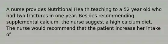 A nurse provides Nutritional Health teaching to a 52 year old who had two fractures in one year. Besides recommending supplemental calcium, the nurse suggest a high calcium diet. The nurse would recommend that the patient increase her intake of