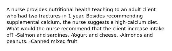 A nurse provides nutritional health teaching to an adult client who had two fractures in 1 year. Besides recommending supplemental calcium, the nurse suggests a high-calcium diet. What would the nurse recommend that the client increase intake of? -Salmon and sardines. -Yogurt and cheese. -Almonds and peanuts. -Canned mixed fruit