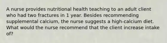 A nurse provides nutritional health teaching to an adult client who had two fractures in 1 year. Besides recommending supplemental calcium, the nurse suggests a high-calcium diet. What would the nurse recommend that the client increase intake of?