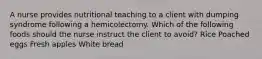 A nurse provides nutritional teaching to a client with dumping syndrome following a hemicolectomy. Which of the following foods should the nurse instruct the client to avoid? Rice Poached eggs Fresh apples White bread