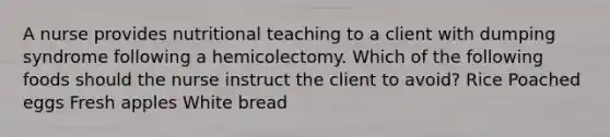 A nurse provides nutritional teaching to a client with dumping syndrome following a hemicolectomy. Which of the following foods should the nurse instruct the client to avoid? Rice Poached eggs Fresh apples White bread