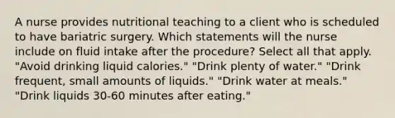 A nurse provides nutritional teaching to a client who is scheduled to have bariatric surgery. Which statements will the nurse include on fluid intake after the procedure? Select all that apply. "Avoid drinking liquid calories." "Drink plenty of water." "Drink frequent, small amounts of liquids." "Drink water at meals." "Drink liquids 30-60 minutes after eating."