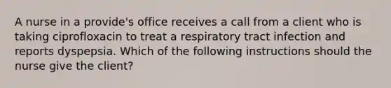 A nurse in a provide's office receives a call from a client who is taking ciprofloxacin to treat a respiratory tract infection and reports dyspepsia. Which of the following instructions should the nurse give the client?