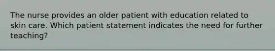 The nurse provides an older patient with education related to skin care. Which patient statement indicates the need for further teaching?