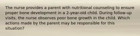 The nurse provides a parent with nutritional counseling to ensure proper bone development in a 2-year-old child. During follow-up visits, the nurse observes poor bone growth in the child. Which actions made by the parent may be responsible for this situation?