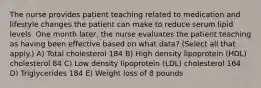 The nurse provides patient teaching related to medication and lifestyle changes the patient can make to reduce serum lipid levels. One month later, the nurse evaluates the patient teaching as having been effective based on what data? (Select all that apply.) A) Total cholesterol 184 B) High density lipoprotein (HDL) cholesterol 84 C) Low density lipoprotein (LDL) cholesterol 164 D) Triglycerides 184 E) Weight loss of 8 pounds