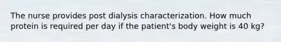 The nurse provides post dialysis characterization. How much protein is required per day if the patient's body weight is 40 kg?