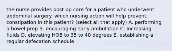 the nurse provides post-op care for a patient who underwent abdominal surgery. which nursing action will help prevent constipation in this patient? (select all that apply) A. performing a bowel prep B. encouraging early ambulation C. increasing fluids D. elevating HOB to 35 to 40 degrees E. establishing a regular defecation schedule