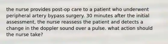 the nurse provides post-op care to a patient who underwent peripheral artery bypass surgery. 30 minutes after the initial assessment, the nurse reassess the patient and detects a change in the doppler sound over a pulse. what action should the nurse take?