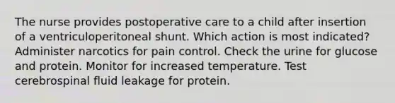 The nurse provides postoperative care to a child after insertion of a ventriculoperitoneal shunt. Which action is most indicated? Administer narcotics for pain control. Check the urine for glucose and protein. Monitor for increased temperature. Test cerebrospinal fluid leakage for protein.