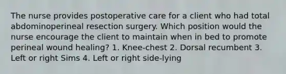 The nurse provides postoperative care for a client who had total abdominoperineal resection surgery. Which position would the nurse encourage the client to maintain when in bed to promote perineal wound healing? 1. Knee-chest 2. Dorsal recumbent 3. Left or right Sims 4. Left or right side-lying