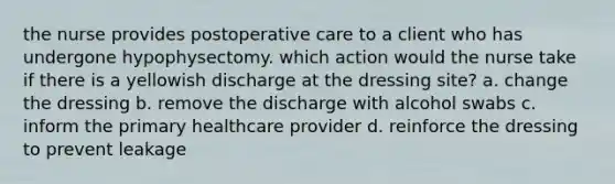 the nurse provides postoperative care to a client who has undergone hypophysectomy. which action would the nurse take if there is a yellowish discharge at the dressing site? a. change the dressing b. remove the discharge with alcohol swabs c. inform the primary healthcare provider d. reinforce the dressing to prevent leakage