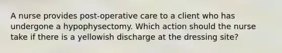 A nurse provides post-operative care to a client who has undergone a hypophysectomy. Which action should the nurse take if there is a yellowish discharge at the dressing site?