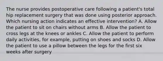 The nurse provides postoperative care following a patient's total hip replacement surgery that was done using posterior approach. Which nursing action indicates an effective intervention? A. Allow the patient to sit on chairs without arms B. Allow the patient to cross legs at the knees or ankles C. Allow the patient to perform daily activities, for example, putting on shoes and socks D. Allow the patient to use a pillow between the legs for the first six weeks after surgery