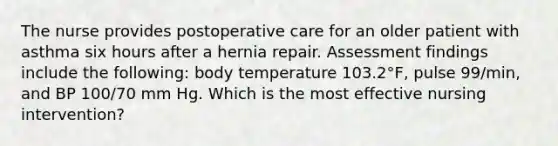 The nurse provides postoperative care for an older patient with asthma six hours after a hernia repair. Assessment findings include the following: body temperature 103.2°F, pulse 99/min, and BP 100/70 mm Hg. Which is the most effective nursing intervention?