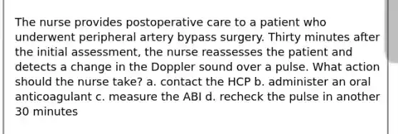 The nurse provides postoperative care to a patient who underwent peripheral artery bypass surgery. Thirty minutes after the initial assessment, the nurse reassesses the patient and detects a change in the Doppler sound over a pulse. What action should the nurse take? a. contact the HCP b. administer an oral anticoagulant c. measure the ABI d. recheck the pulse in another 30 minutes