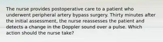 The nurse provides postoperative care to a patient who underwent peripheral artery bypass surgery. Thirty minutes after the initial assessment, the nurse reassesses the patient and detects a change in the Doppler sound over a pulse. Which action should the nurse take?