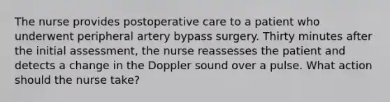 The nurse provides postoperative care to a patient who underwent peripheral artery bypass surgery. Thirty minutes after the initial assessment, the nurse reassesses the patient and detects a change in the Doppler sound over a pulse. What action should the nurse take?