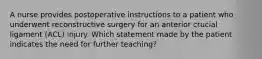 A nurse provides postoperative instructions to a patient who underwent reconstructive surgery for an anterior crucial ligament (ACL) injury. Which statement made by the patient indicates the need for further teaching?