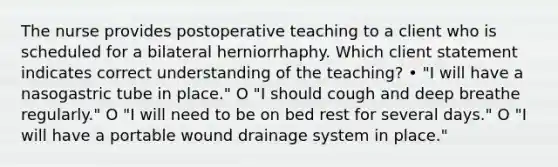 The nurse provides postoperative teaching to a client who is scheduled for a bilateral herniorrhaphy. Which client statement indicates correct understanding of the teaching? • "I will have a nasogastric tube in place." O "I should cough and deep breathe regularly." O "I will need to be on bed rest for several days." O "I will have a portable wound drainage system in place."