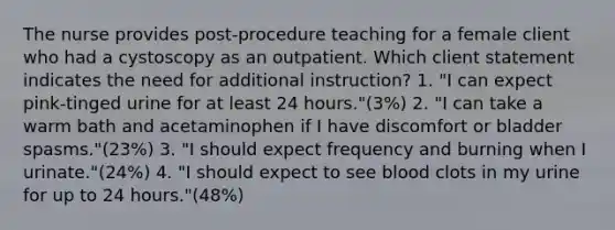 The nurse provides post-procedure teaching for a female client who had a cystoscopy as an outpatient. Which client statement indicates the need for additional instruction? 1. "I can expect pink-tinged urine for at least 24 hours."(3%) 2. "I can take a warm bath and acetaminophen if I have discomfort or bladder spasms."(23%) 3. "I should expect frequency and burning when I urinate."(24%) 4. "I should expect to see blood clots in my urine for up to 24 hours."(48%)