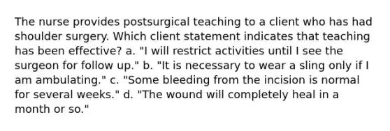 The nurse provides postsurgical teaching to a client who has had shoulder surgery. Which client statement indicates that teaching has been effective? a. "I will restrict activities until I see the surgeon for follow up." b. "It is necessary to wear a sling only if I am ambulating." c. "Some bleeding from the incision is normal for several weeks." d. "The wound will completely heal in a month or so."