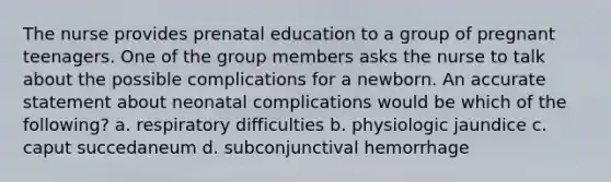 The nurse provides prenatal education to a group of pregnant teenagers. One of the group members asks the nurse to talk about the possible complications for a newborn. An accurate statement about neonatal complications would be which of the following? a. respiratory difficulties b. physiologic jaundice c. caput succedaneum d. subconjunctival hemorrhage