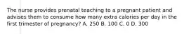The nurse provides prenatal teaching to a pregnant patient and advises them to consume how many extra calories per day in the first trimester of pregnancy? A. 250 B. 100 C. 0 D. 300