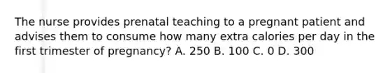 The nurse provides prenatal teaching to a pregnant patient and advises them to consume how many extra calories per day in the first trimester of pregnancy? A. 250 B. 100 C. 0 D. 300