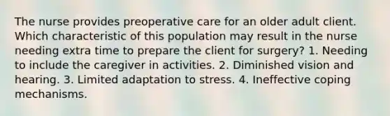 The nurse provides preoperative care for an older adult client. Which characteristic of this population may result in the nurse needing extra time to prepare the client for surgery? 1. Needing to include the caregiver in activities. 2. Diminished vision and hearing. 3. Limited adaptation to stress. 4. Ineffective coping mechanisms.