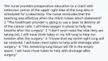 The nurse provides preoperative education to a client with extensive cancer of the upper right lobe of the lung who is scheduled for a lobectomy. The nurse concludes that the teaching was effective when the client makes which statement? 1 "The healthcare provider is going to use a laser to destroy all of the cancer cells. I will have oxygen in place to help me breathe after the surgery." 2 "I don't even need the lobe they are taking out. I still have three lobes in my left lung to help me breathe after the surgery." 3 "I know that my entire right lung will be removed. I will have chest tubes to help with drainage after surgery." 4 "The remaining lung tissue will fill in the empty space. I will have chest tubes to help with drainage after surgery."