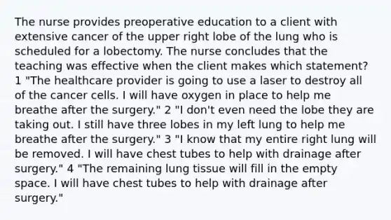 The nurse provides preoperative education to a client with extensive cancer of the upper right lobe of the lung who is scheduled for a lobectomy. The nurse concludes that the teaching was effective when the client makes which statement? 1 "The healthcare provider is going to use a laser to destroy all of the cancer cells. I will have oxygen in place to help me breathe after the surgery." 2 "I don't even need the lobe they are taking out. I still have three lobes in my left lung to help me breathe after the surgery." 3 "I know that my entire right lung will be removed. I will have chest tubes to help with drainage after surgery." 4 "The remaining lung tissue will fill in the empty space. I will have chest tubes to help with drainage after surgery."