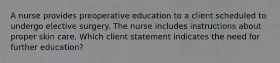 A nurse provides preoperative education to a client scheduled to undergo elective surgery. The nurse includes instructions about proper skin care. Which client statement indicates the need for further education?