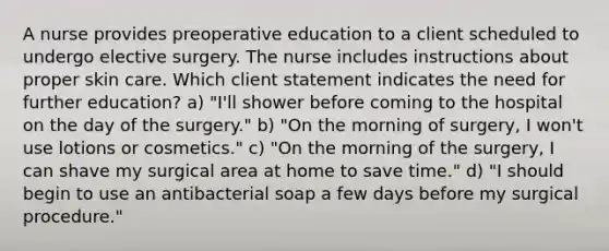 A nurse provides preoperative education to a client scheduled to undergo elective surgery. The nurse includes instructions about proper skin care. Which client statement indicates the need for further education? a) "I'll shower before coming to the hospital on the day of the surgery." b) "On the morning of surgery, I won't use lotions or cosmetics." c) "On the morning of the surgery, I can shave my surgical area at home to save time." d) "I should begin to use an antibacterial soap a few days before my surgical procedure."