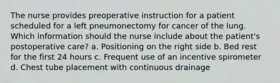 The nurse provides preoperative instruction for a patient scheduled for a left pneumonectomy for cancer of the lung. Which information should the nurse include about the patient's postoperative care? a. Positioning on the right side b. Bed rest for the first 24 hours c. Frequent use of an incentive spirometer d. Chest tube placement with continuous drainage