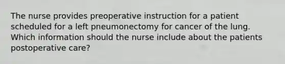 The nurse provides preoperative instruction for a patient scheduled for a left pneumonectomy for cancer of the lung. Which information should the nurse include about the patients postoperative care?