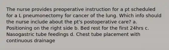 The nurse provides preoperative instruction for a pt scheduled for a L pneumonectomy for cancer of the lung. Which info should the nurse include about the pt's postoperative care? a. Positioning on the right side b. Bed rest for the first 24hrs c. Nasogastric tube feedings d. Chest tube placement with continuous drainage