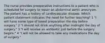 The nurse provides preoperative instructions to a patient who is scheduled for surgery to repair an abdominal aortic aneurysm. The patient has a history of cardiovascular disease. Which patient statement indicates the need for further teaching? 1 "I will have some type of bowel preparation the day before surgery." 2 "I should not drink anything after midnight the day of surgery." 3 "I will receive an antibiotic just before the surgery begins." 4 "I will not be allowed to take any medications the day of surgery."