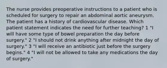 The nurse provides preoperative instructions to a patient who is scheduled for surgery to repair an abdominal aortic aneurysm. The patient has a history of cardiovascular disease. Which patient statement indicates the need for further teaching? 1 "I will have some type of bowel preparation the day before surgery." 2 "I should not drink anything after midnight the day of surgery." 3 "I will receive an antibiotic just before the surgery begins." 4 "I will not be allowed to take any medications the day of surgery."