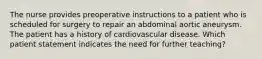 The nurse provides preoperative instructions to a patient who is scheduled for surgery to repair an abdominal aortic aneurysm. The patient has a history of cardiovascular disease. Which patient statement indicates the need for further teaching?