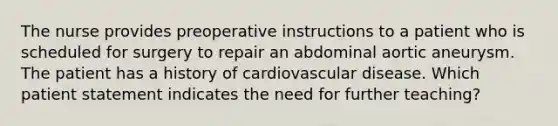 The nurse provides preoperative instructions to a patient who is scheduled for surgery to repair an abdominal aortic aneurysm. The patient has a history of cardiovascular disease. Which patient statement indicates the need for further teaching?