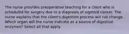 The nurse provides preoperative teaching for a client who is scheduled for surgery due to a diagnosis of sigmoid cancer. The nurse explains that the client's digestion process will not change. Which organ will the nurse indicate as a source of digestive enzymes? Select all that apply.